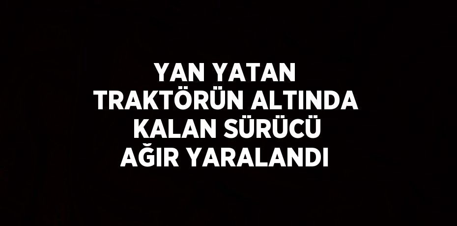 YAN YATAN TRAKTÖRÜN ALTINDA KALAN SÜRÜCÜ AĞIR YARALANDI