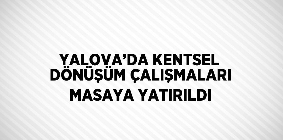 YALOVA’DA KENTSEL DÖNÜŞÜM ÇALIŞMALARI MASAYA YATIRILDI