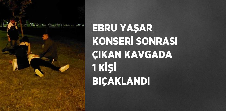 EBRU YAŞAR KONSERİ SONRASI ÇIKAN KAVGADA 1 KİŞİ BIÇAKLANDI
