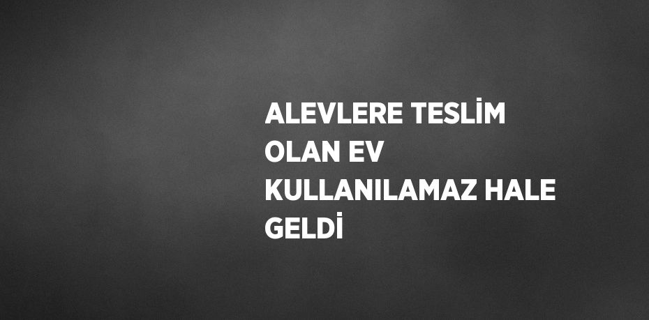 ALEVLERE TESLİM OLAN EV KULLANILAMAZ HALE GELDİ