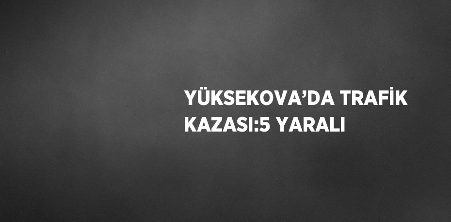 YÜKSEKOVA’DA TRAFİK KAZASI:5 YARALI