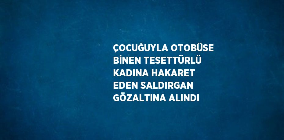 ÇOCUĞUYLA OTOBÜSE BİNEN TESETTÜRLÜ KADINA HAKARET EDEN SALDIRGAN GÖZALTINA ALINDI