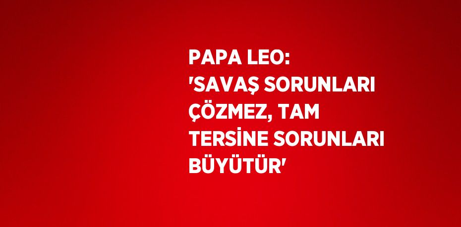 PAPA LEO: 'SAVAŞ SORUNLARI ÇÖZMEZ, TAM TERSİNE SORUNLARI BÜYÜTÜR'