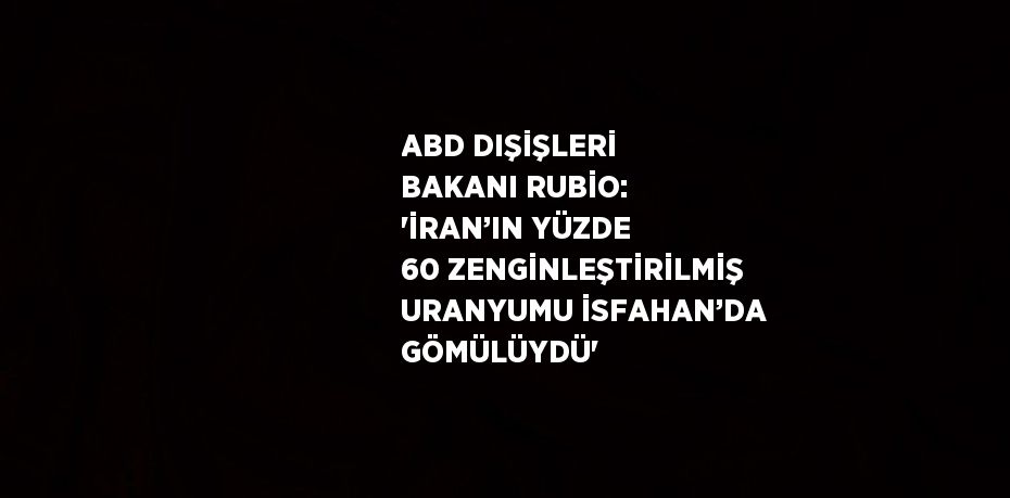 ABD DIŞİŞLERİ BAKANI RUBİO: 'İRAN’IN YÜZDE 60 ZENGİNLEŞTİRİLMİŞ URANYUMU İSFAHAN’DA GÖMÜLÜYDÜ'