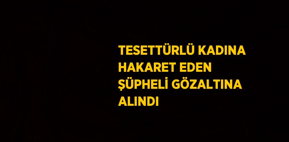 TESETTÜRLÜ KADINA HAKARET EDEN ŞÜPHELİ GÖZALTINA ALINDI