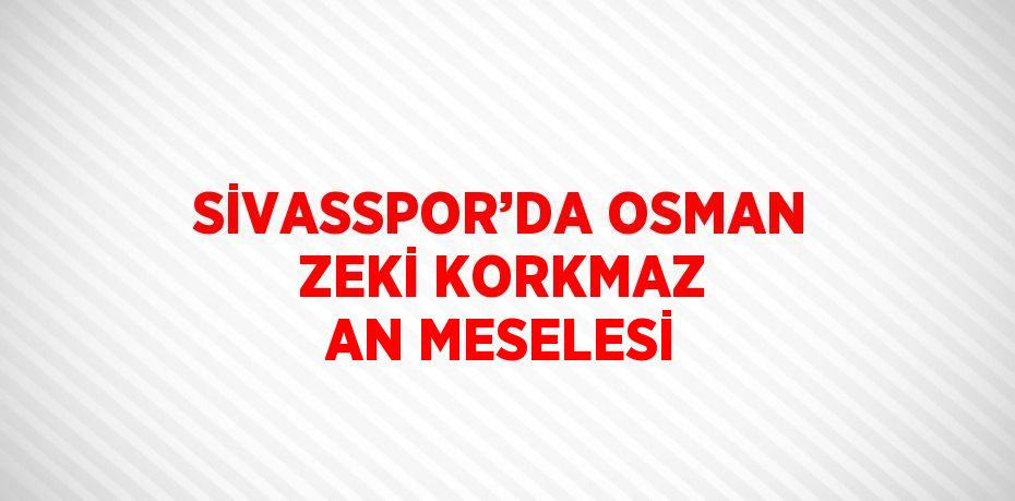 SİVASSPOR’DA OSMAN ZEKİ KORKMAZ AN MESELESİ