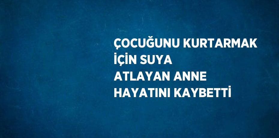 ÇOCUĞUNU KURTARMAK İÇİN SUYA ATLAYAN ANNE HAYATINI KAYBETTİ