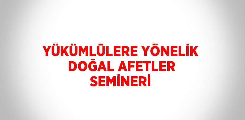 YÜKÜMLÜLERE YÖNELİK DOĞAL AFETLER SEMİNERİ