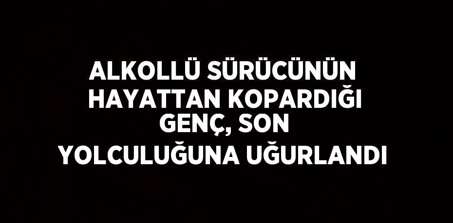 ALKOLLÜ SÜRÜCÜNÜN HAYATTAN KOPARDIĞI GENÇ, SON YOLCULUĞUNA UĞURLANDI