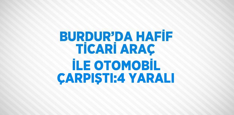 BURDUR’DA HAFİF TİCARİ ARAÇ İLE OTOMOBİL ÇARPIŞTI:4 YARALI