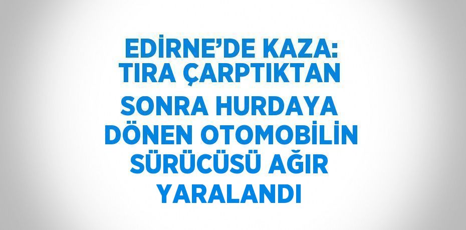 EDİRNE’DE KAZA: TIRA ÇARPTIKTAN SONRA HURDAYA DÖNEN OTOMOBİLİN SÜRÜCÜSÜ AĞIR YARALANDI