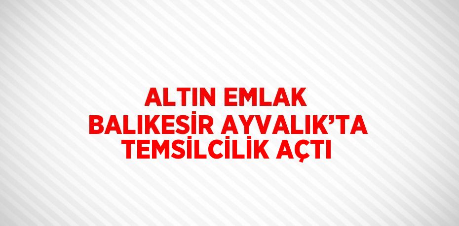 ALTIN EMLAK BALIKESİR AYVALIK’TA TEMSİLCİLİK AÇTI