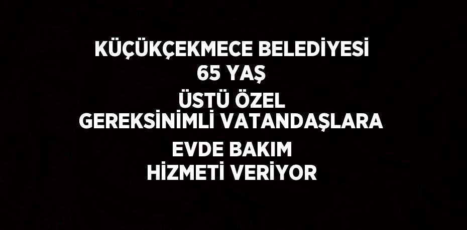 KÜÇÜKÇEKMECE BELEDİYESİ 65 YAŞ ÜSTÜ ÖZEL GEREKSİNİMLİ VATANDAŞLARA EVDE BAKIM HİZMETİ VERİYOR