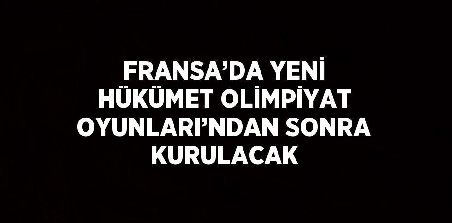 FRANSA’DA YENİ HÜKÜMET OLİMPİYAT OYUNLARI’NDAN SONRA KURULACAK