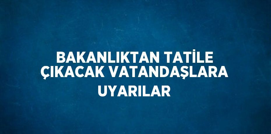 BAKANLIKTAN TATİLE ÇIKACAK VATANDAŞLARA UYARILAR