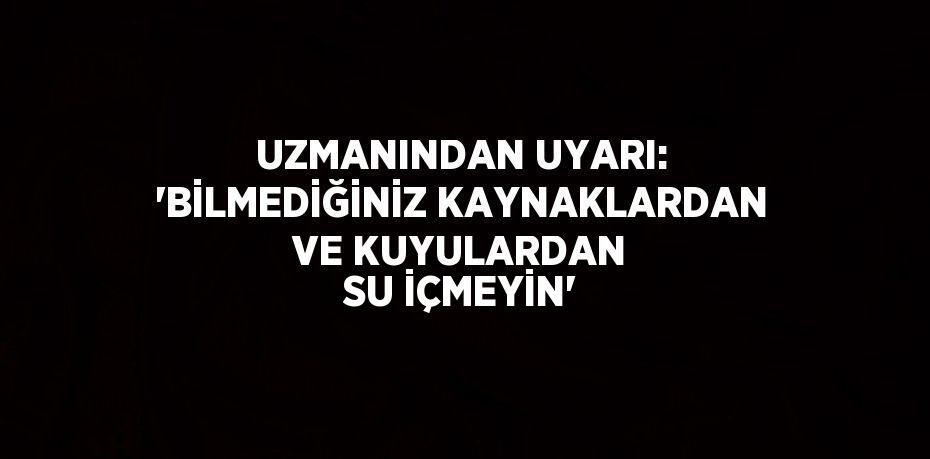 UZMANINDAN UYARI: 'BİLMEDİĞİNİZ KAYNAKLARDAN VE KUYULARDAN SU İÇMEYİN'