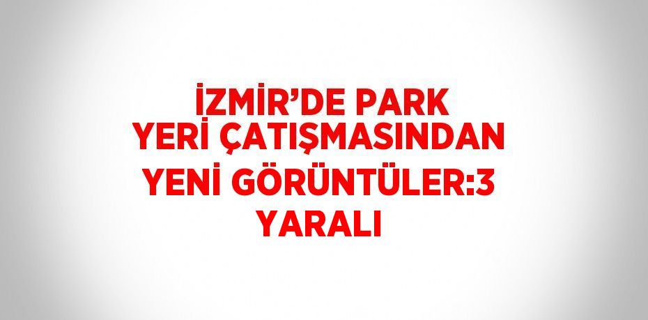 İZMİR’DE PARK YERİ ÇATIŞMASINDAN YENİ GÖRÜNTÜLER:3 YARALI