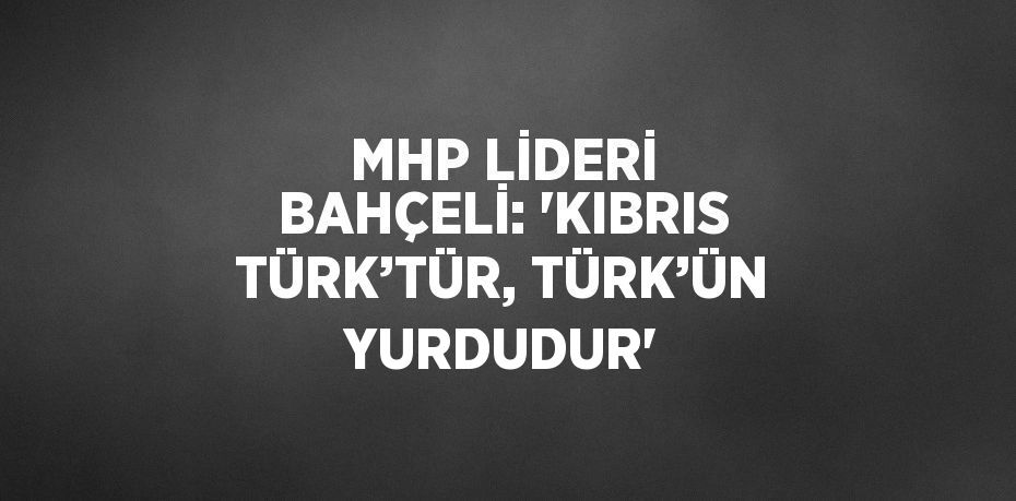 MHP LİDERİ BAHÇELİ: 'KIBRIS TÜRK’TÜR, TÜRK’ÜN YURDUDUR'