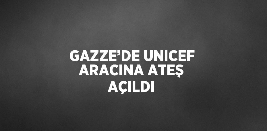 GAZZE’DE UNICEF ARACINA ATEŞ AÇILDI