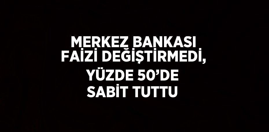 MERKEZ BANKASI FAİZİ DEĞİŞTİRMEDİ, YÜZDE 50’DE SABİT TUTTU