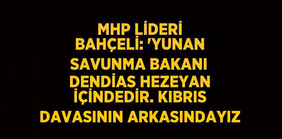 MHP LİDERİ BAHÇELİ: 'YUNAN SAVUNMA BAKANI DENDİAS HEZEYAN İÇİNDEDİR. KIBRIS DAVASININ ARKASINDAYIZ