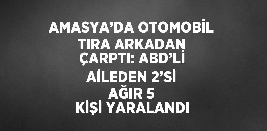 AMASYA’DA OTOMOBİL TIRA ARKADAN ÇARPTI: ABD’Lİ AİLEDEN 2’Sİ AĞIR 5 KİŞİ YARALANDI