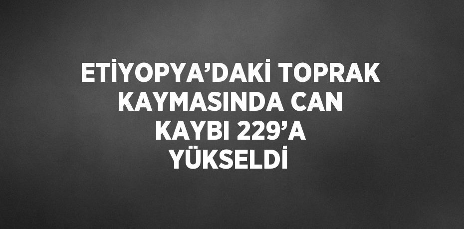 ETİYOPYA’DAKİ TOPRAK KAYMASINDA CAN KAYBI 229’A YÜKSELDİ