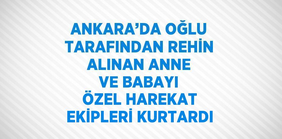 ANKARA’DA OĞLU TARAFINDAN REHİN ALINAN ANNE VE BABAYI ÖZEL HAREKAT EKİPLERİ KURTARDI