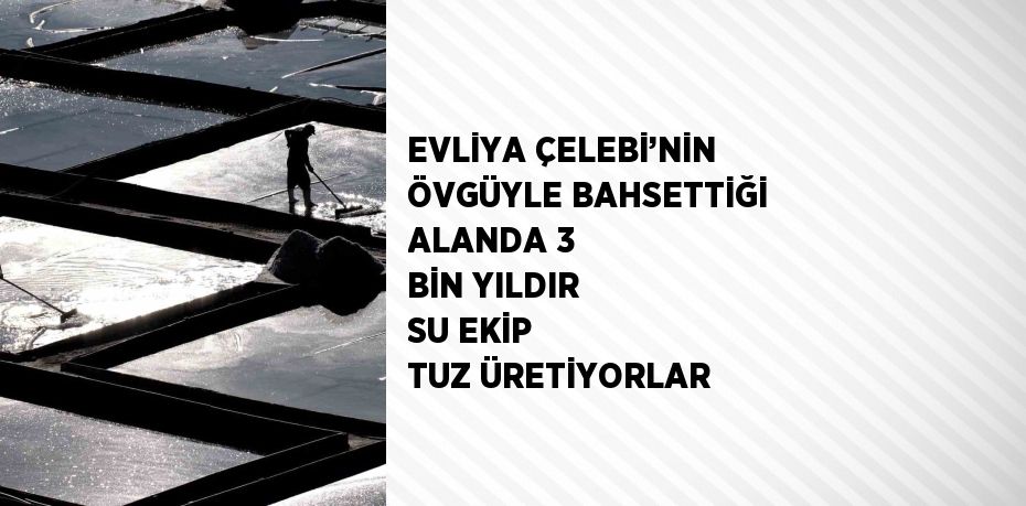 EVLİYA ÇELEBİ’NİN ÖVGÜYLE BAHSETTİĞİ ALANDA 3 BİN YILDIR SU EKİP TUZ ÜRETİYORLAR