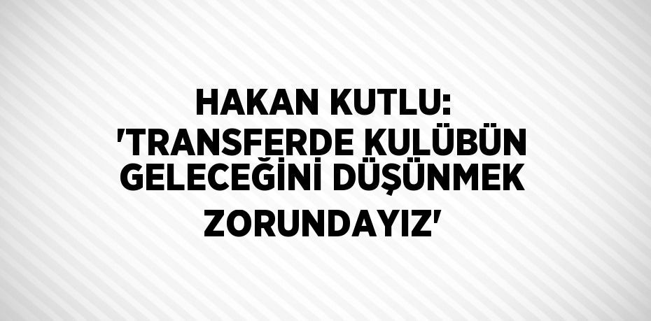 HAKAN KUTLU: 'TRANSFERDE KULÜBÜN GELECEĞİNİ DÜŞÜNMEK ZORUNDAYIZ'