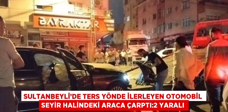 SULTANBEYLİ’DE TERS YÖNDE İLERLEYEN OTOMOBİL SEYİR HALİNDEKİ ARACA ÇARPTI:2 YARALI