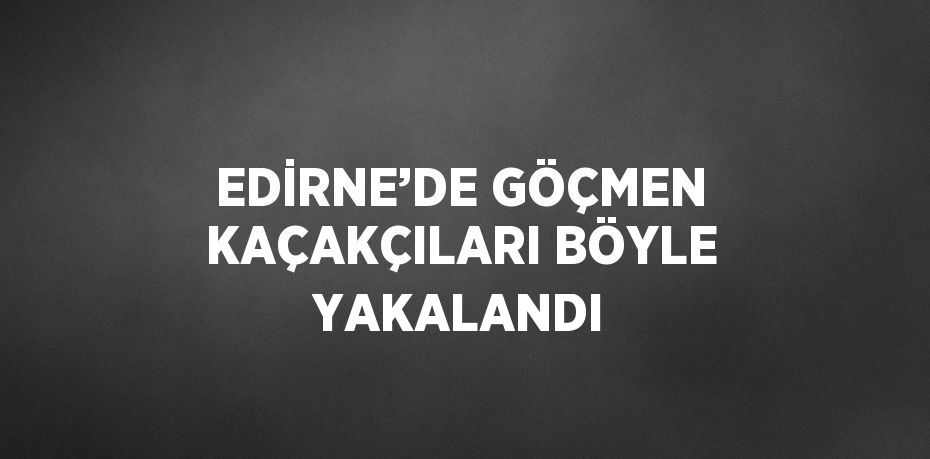 EDİRNE’DE GÖÇMEN KAÇAKÇILARI BÖYLE YAKALANDI