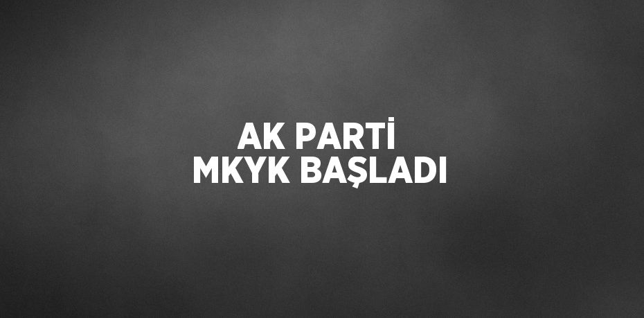 AK PARTİ MKYK BAŞLADI