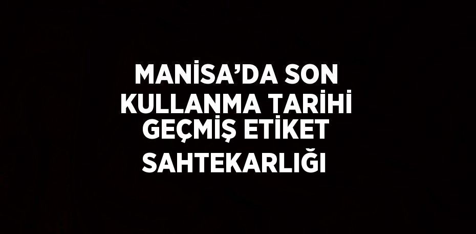 MANİSA’DA SON KULLANMA TARİHİ GEÇMİŞ ETİKET SAHTEKARLIĞI