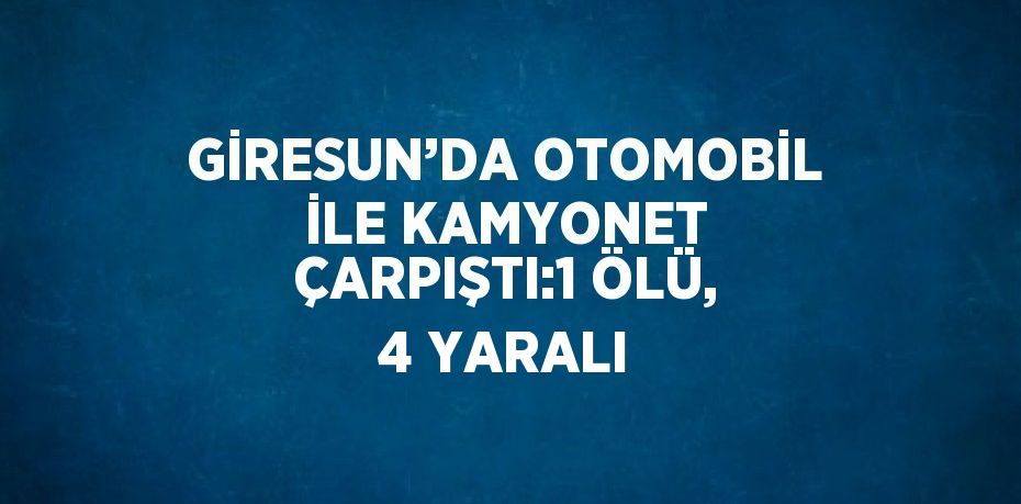 GİRESUN’DA OTOMOBİL İLE KAMYONET ÇARPIŞTI:1 ÖLÜ, 4 YARALI