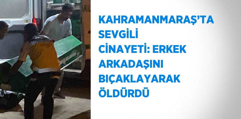 KAHRAMANMARAŞ’TA SEVGİLİ CİNAYETİ: ERKEK ARKADAŞINI BIÇAKLAYARAK ÖLDÜRDÜ