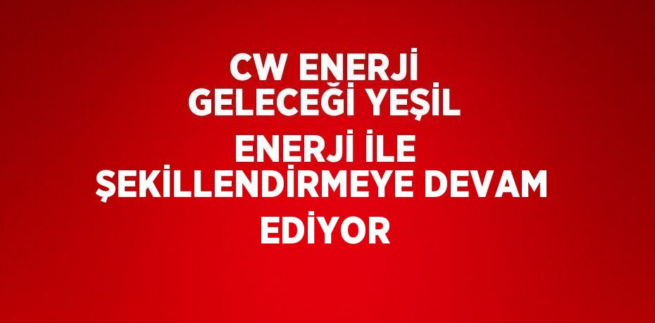 CW ENERJİ GELECEĞİ YEŞİL ENERJİ İLE ŞEKİLLENDİRMEYE DEVAM EDİYOR