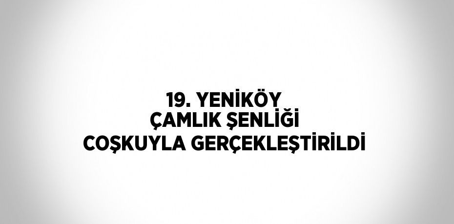 19. YENİKÖY ÇAMLIK ŞENLİĞİ COŞKUYLA GERÇEKLEŞTİRİLDİ