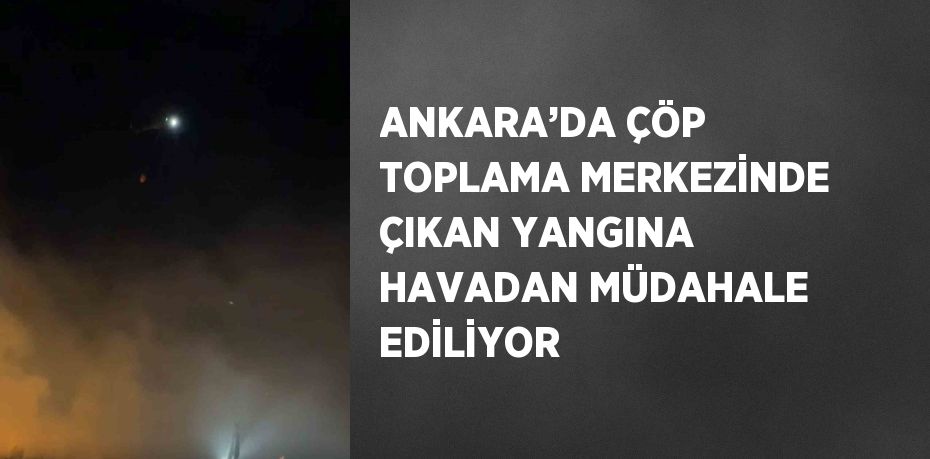 ANKARA’DA ÇÖP TOPLAMA MERKEZİNDE ÇIKAN YANGINA HAVADAN MÜDAHALE EDİLİYOR