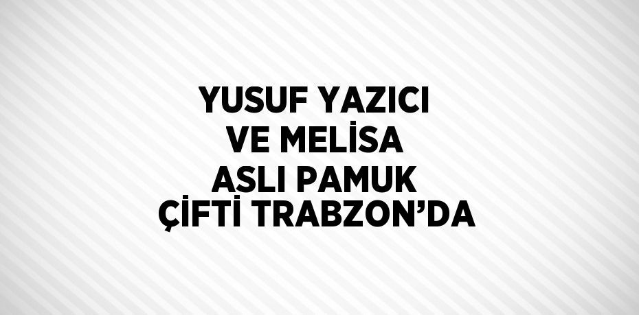 YUSUF YAZICI VE MELİSA ASLI PAMUK ÇİFTİ TRABZON’DA