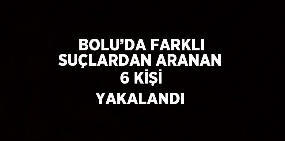 BOLU’DA FARKLI SUÇLARDAN ARANAN 6 KİŞİ YAKALANDI