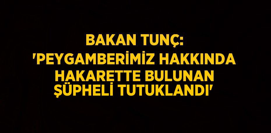 BAKAN TUNÇ: 'PEYGAMBERİMİZ HAKKINDA HAKARETTE BULUNAN ŞÜPHELİ TUTUKLANDI'