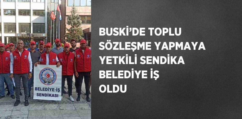 BUSKİ’DE TOPLU SÖZLEŞME YAPMAYA YETKİLİ SENDİKA BELEDİYE İŞ OLDU