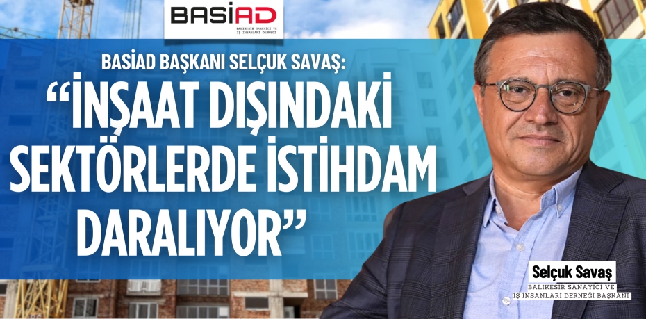 BASİAD BAŞKANI SELÇUK SAVAŞ: “İNŞAAT DIŞINDAKİ SEKTÖRLERDE İSTİHDAM DARALIYOR”