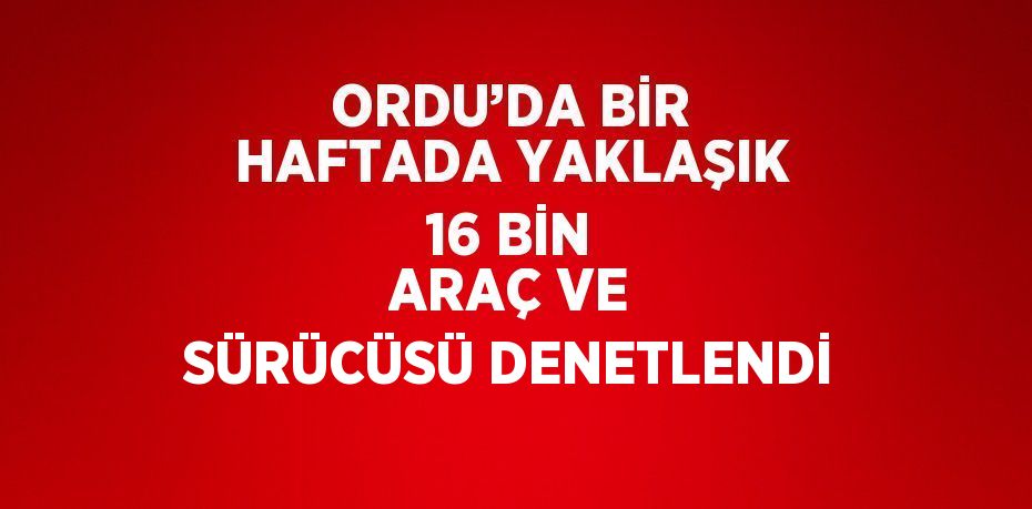 ORDU’DA BİR HAFTADA YAKLAŞIK 16 BİN ARAÇ VE SÜRÜCÜSÜ DENETLENDİ