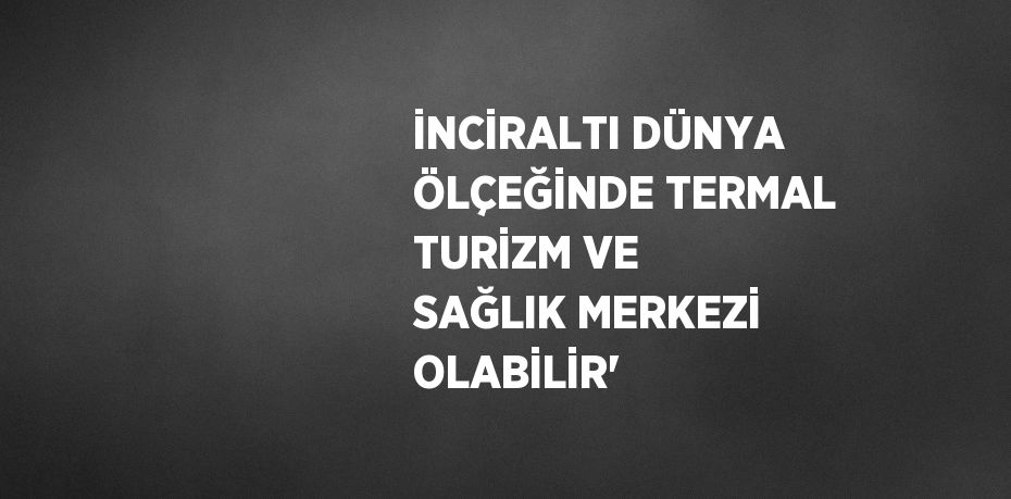 İNCİRALTI DÜNYA ÖLÇEĞİNDE TERMAL TURİZM VE SAĞLIK MERKEZİ OLABİLİR'
