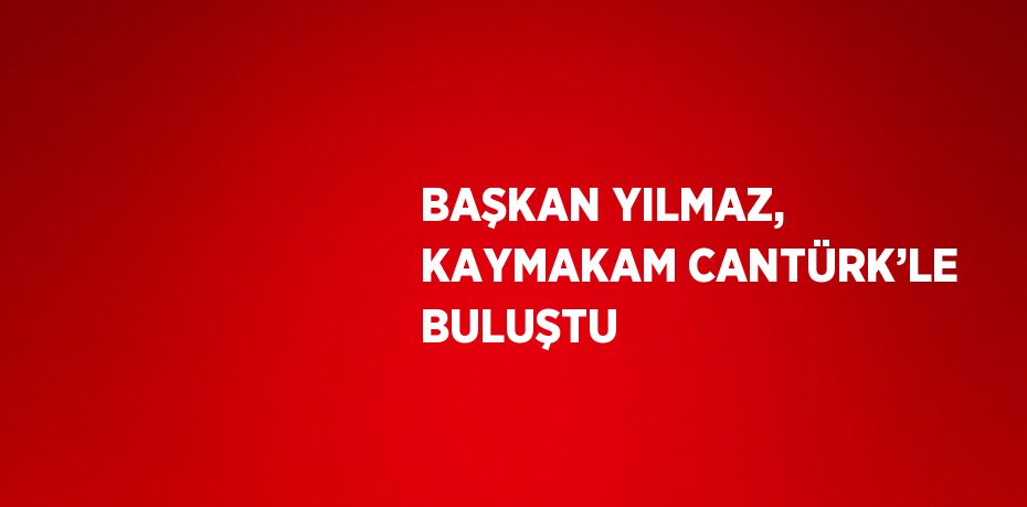 BAŞKAN YILMAZ, KAYMAKAM CANTÜRK’LE BULUŞTU