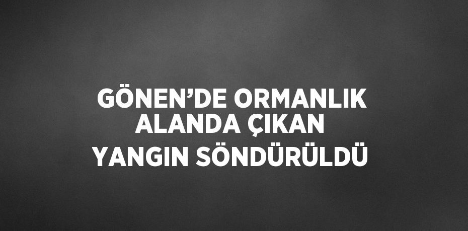 GÖNEN’DE ORMANLIK ALANDA ÇIKAN YANGIN SÖNDÜRÜLDÜ