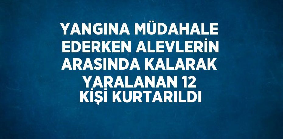 YANGINA MÜDAHALE EDERKEN ALEVLERİN ARASINDA KALARAK YARALANAN 12 KİŞİ KURTARILDI
