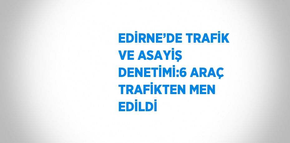 EDİRNE’DE TRAFİK VE ASAYİŞ DENETİMİ:6 ARAÇ TRAFİKTEN MEN EDİLDİ